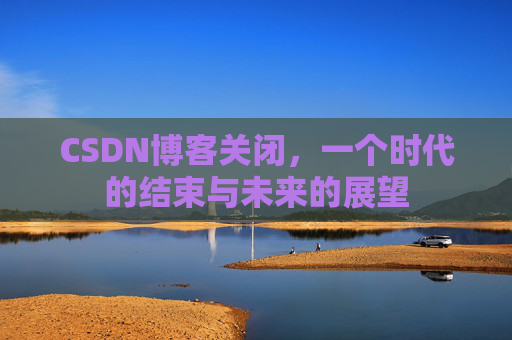 CSDN博客关闭，一个时代的结束与未来的展望